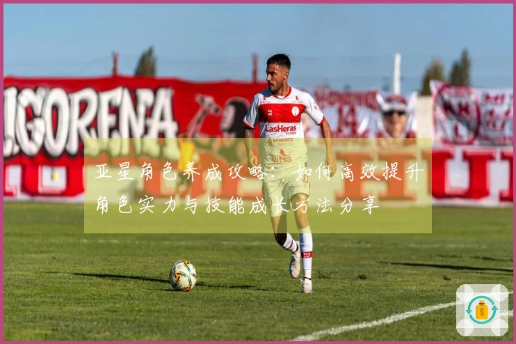 亚星角色养成攻略：如何高效提升角色实力与技能成长方法分享