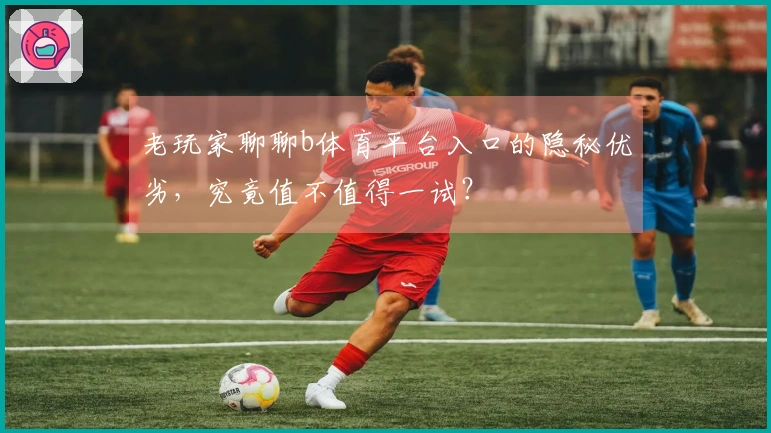 老玩家聊聊b体育平台入口的隐秘优劣，究竟值不值得一试？