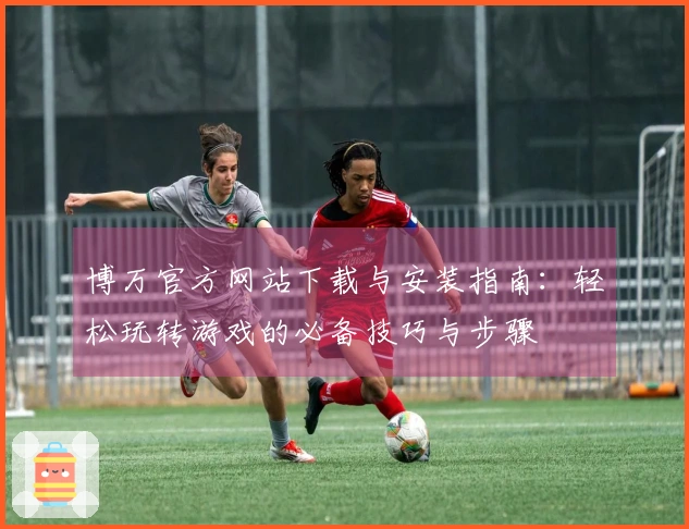 博万官方网站下载与安装指南：轻松玩转游戏的必备技巧与步骤