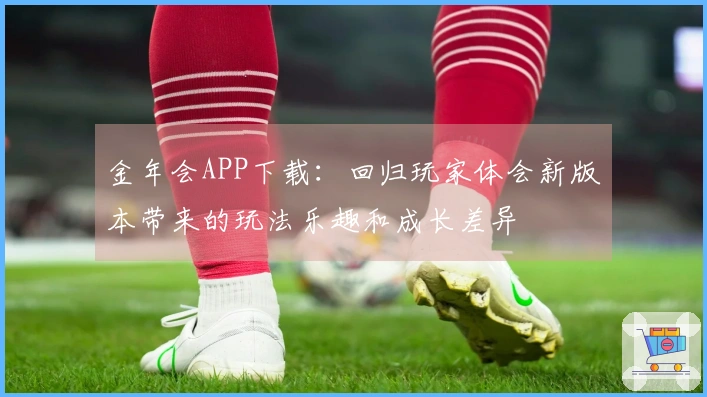 金年会APP下载：回归玩家体会新版本带来的玩法乐趣和成长差异