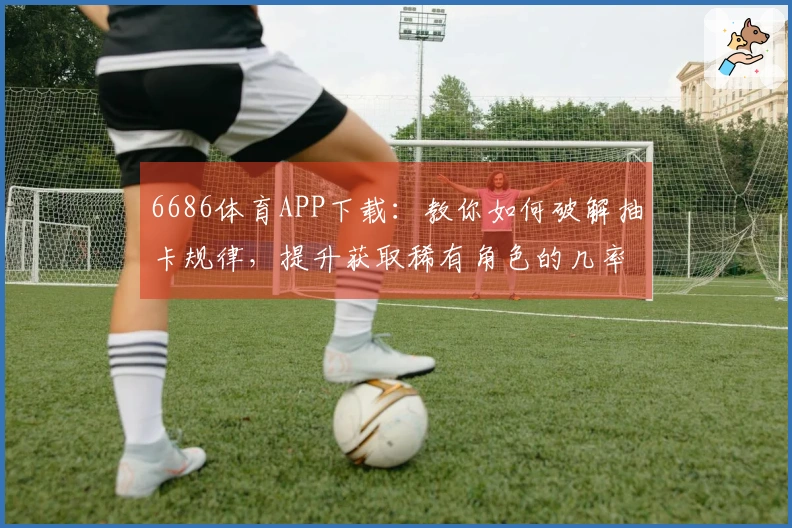 6686体育APP下载：教你如何破解抽卡规律，提升获取稀有角色的几率