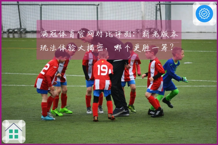 满冠体育官网对比评测：新老版本玩法体验大揭密，哪个更胜一筹？