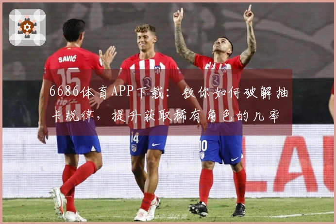 6686体育APP下载：教你如何破解抽卡规律，提升获取稀有角色的几率